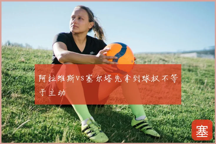 阿拉维斯vs塞尔塔先拿到球权不等于主动